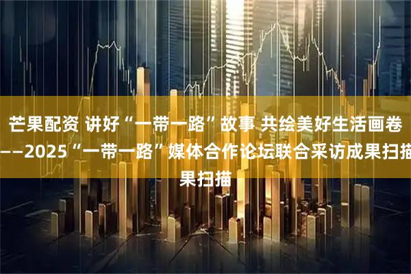 芒果配资 讲好“一带一路”故事 共绘美好生活画卷 ——2025“一带一路”媒体合作论坛联合采访成果扫描