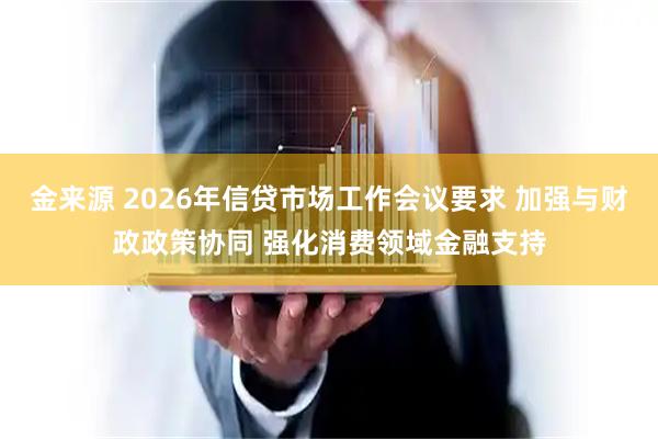 金来源 2026年信贷市场工作会议要求 加强与财政政策协同 强化消费领域金融支持