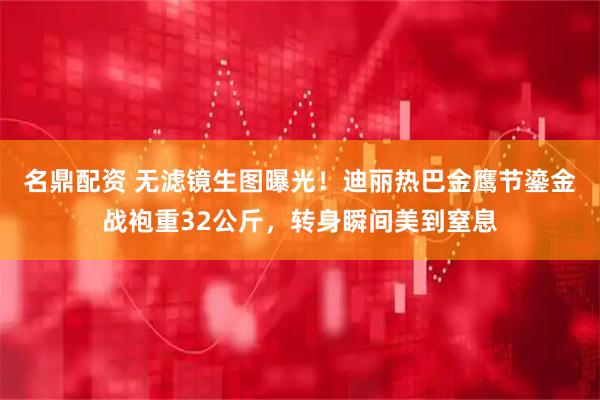 名鼎配资 无滤镜生图曝光！迪丽热巴金鹰节鎏金战袍重32公斤，转身瞬间美到窒息