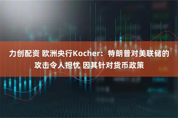 力创配资 欧洲央行Kocher：特朗普对美联储的攻击令人担忧 因其针对货币政策