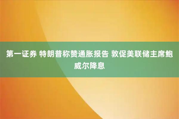 第一证券 特朗普称赞通胀报告 敦促美联储主席鲍威尔降息