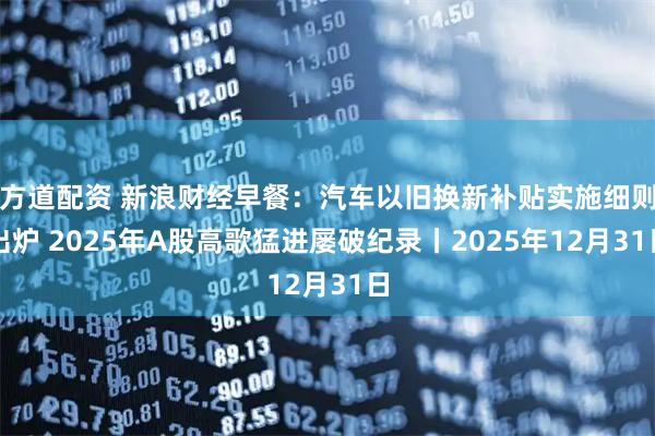 方道配资 新浪财经早餐：汽车以旧换新补贴实施细则出炉 2025年A股高歌猛进屡破纪录丨2025年12月31日