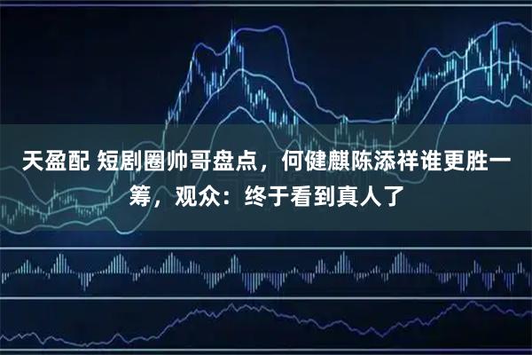 天盈配 短剧圈帅哥盘点，何健麒陈添祥谁更胜一筹，观众：终于看到真人了