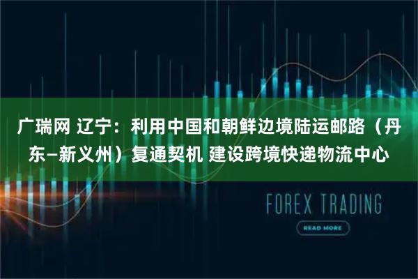 广瑞网 辽宁：利用中国和朝鲜边境陆运邮路（丹东—新义州）复通契机 建设跨境快递物流中心