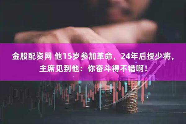 金股配资网 他15岁参加革命，24年后授少将，主席见到他：你奋斗得不错啊！