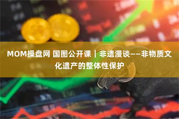 MOM操盘网 国图公开课｜非遗漫谈——非物质文化遗产的整体性保护