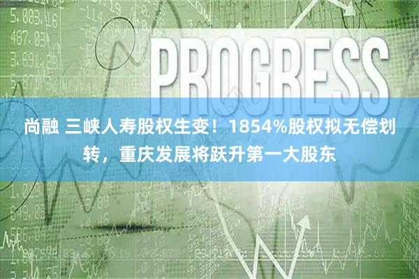 尚融 三峡人寿股权生变！1854%股权拟无偿划转，重庆发展将跃升第一大股东