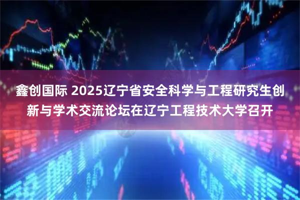 鑫创国际 2025辽宁省安全科学与工程研究生创新与学术交流论坛在辽宁工程技术大学召开
