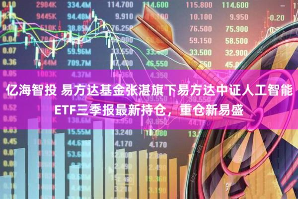 亿海智投 易方达基金张湛旗下易方达中证人工智能ETF三季报最新持仓，重仓新易盛