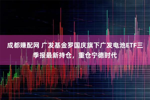 成都赚配网 广发基金罗国庆旗下广发电池ETF三季报最新持仓，重仓宁德时代
