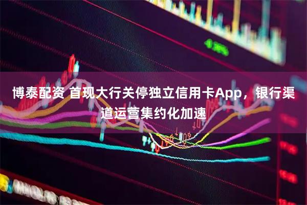 博泰配资 首现大行关停独立信用卡App，银行渠道运营集约化加速
