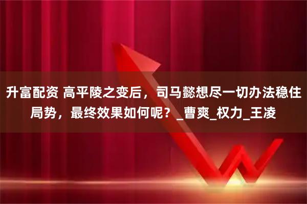 升富配资 高平陵之变后,司马懿想尽一切办法稳住局势,最终效果如何呢?_曹爽_权力_王凌