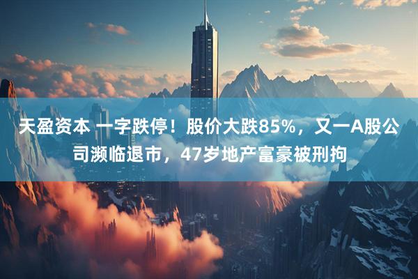天盈资本 一字跌停！股价大跌85%，又一A股公司濒临退市，47岁地产富豪被刑拘