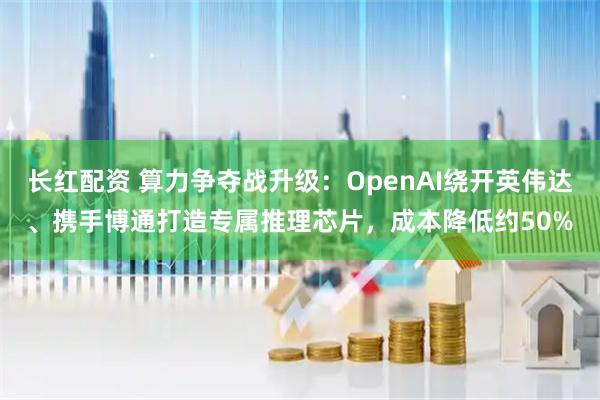 长红配资 算力争夺战升级:OpenAI绕开英伟达、携手博通打造专属推理芯片,成本降低约50%