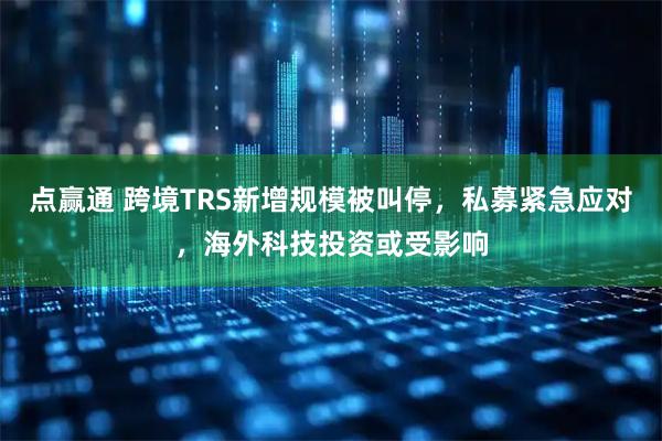 点赢通 跨境TRS新增规模被叫停，私募紧急应对，海外科技投资或受影响