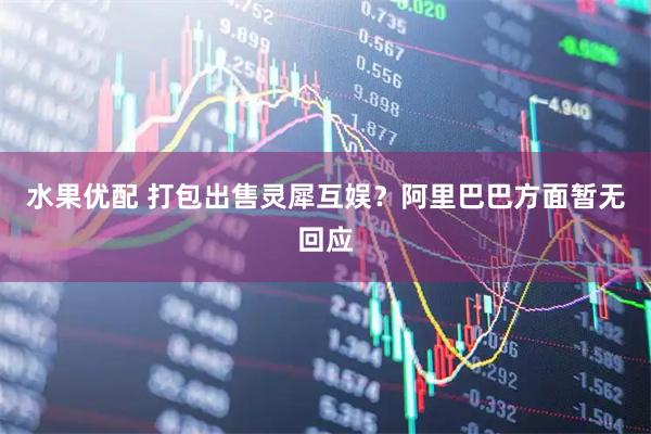 水果优配 打包出售灵犀互娱？阿里巴巴方面暂无回应